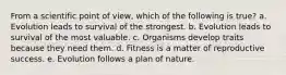 From a scientific point of view, which of the following is true? a. Evolution leads to survival of the strongest. b. Evolution leads to survival of the most valuable. c. Organisms develop traits because they need them. d. Fitness is a matter of reproductive success. e. Evolution follows a plan of nature.