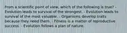 From a scientific point of view, which of the following is true? - Evolution leads to survival of the strongest. - Evolution leads to survival of the most valuable. - Organisms develop traits because they need them. - Fitness is a matter of reproductive success. - Evolution follows a plan of nature.