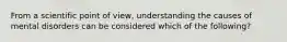 From a scientific point of view, understanding the causes of mental disorders can be considered which of the following?