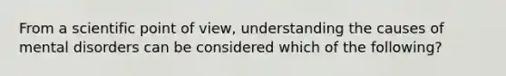 From a scientific point of view, understanding the causes of mental disorders can be considered which of the following?