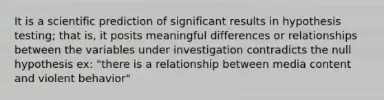 It is a scientific prediction of significant results in hypothesis testing; that is, it posits meaningful differences or relationships between the variables under investigation contradicts the null hypothesis ex: "there is a relationship between media content and violent behavior"