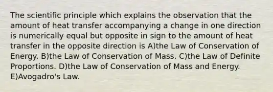 The scientific principle which explains the observation that the amount of heat transfer accompanying a change in one direction is numerically equal but opposite in sign to the amount of heat transfer in the opposite direction is A)the Law of Conservation of Energy. B)the Law of Conservation of Mass. C)the Law of Definite Proportions. D)the Law of Conservation of Mass and Energy. E)Avogadro's Law.