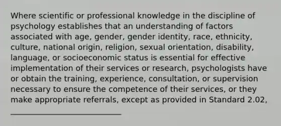 Where scientific or professional knowledge in the discipline of psychology establishes that an understanding of factors associated with age, gender, gender identity, race, ethnicity, culture, national origin, religion, sexual orientation, disability, language, or socioeconomic status is essential for effective implementation of their services or research, psychologists have or obtain the training, experience, consultation, or supervision necessary to ensure the competence of their services, or they make appropriate referrals, except as provided in Standard 2.02, ____________________________