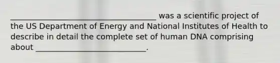 _____________________________________ was a scientific project of the US Department of Energy and National Institutes of Health to describe in detail the complete set of human DNA comprising about ____________________________.