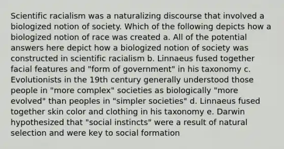 Scientific racialism was a naturalizing discourse that involved a biologized notion of society. Which of the following depicts how a biologized notion of race was created a. All of the potential answers here depict how a biologized notion of society was constructed in scientific racialism b. Linnaeus fused together facial features and "form of government" in his taxonomy c. Evolutionists in the 19th century generally understood those people in "more complex" societies as biologically "more evolved" than peoples in "simpler societies" d. Linnaeus fused together skin color and clothing in his taxonomy e. Darwin hypothesized that "social instincts" were a result of natural selection and were key to social formation