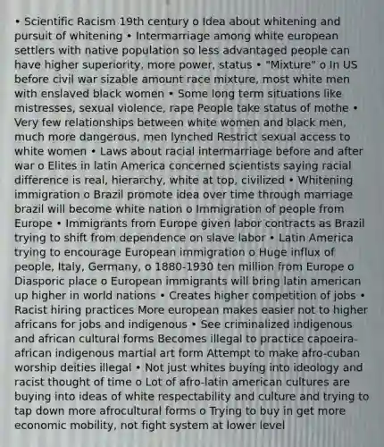 • Scientific Racism 19th century o Idea about whitening and pursuit of whitening • Intermarriage among white european settlers with native population so less advantaged people can have higher superiority, more power, status • "Mixture" o In US before civil war sizable amount race mixture, most white men with enslaved black women • Some long term situations like mistresses, sexual violence, rape People take status of mothe • Very few relationships between white women and black men, much more dangerous, men lynched Restrict sexual access to white women • Laws about racial intermarriage before and after war o Elites in latin America concerned scientists saying racial difference is real, hierarchy, white at top, civilized • Whitening immigration o Brazil promote idea over time through marriage brazil will become white nation o Immigration of people from Europe • Immigrants from Europe given labor contracts as Brazil trying to shift from dependence on slave labor • Latin America trying to encourage European immigration o Huge influx of people, Italy, Germany, o 1880-1930 ten million from Europe o Diasporic place o European immigrants will bring latin american up higher in world nations • Creates higher competition of jobs • Racist hiring practices More european makes easier not to higher africans for jobs and indigenous • See criminalized indigenous and african cultural forms Becomes illegal to practice capoeira- african indigenous martial art form Attempt to make afro-cuban worship deities illegal • Not just whites buying into ideology and racist thought of time o Lot of afro-latin american cultures are buying into ideas of white respectability and culture and trying to tap down more afrocultural forms o Trying to buy in get more economic mobility, not fight system at lower level