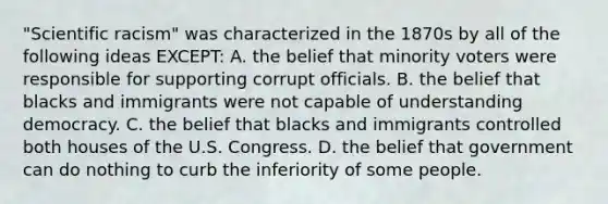 "Scientific racism" was characterized in the 1870s by all of the following ideas EXCEPT: A. the belief that minority voters were responsible for supporting corrupt officials. B. the belief that blacks and immigrants were not capable of understanding democracy. C. the belief that blacks and immigrants controlled both houses of the U.S. Congress. D. the belief that government can do nothing to curb the inferiority of some people.