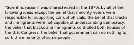 "Scientific racism" was characterized in the 1870s by all of the following ideas except the belief that minority voters were responsible for supporting corrupt officials. the belief that blacks and immigrants were not capable of understanding democracy. the belief that blacks and immigrants controlled both houses of the U.S. Congress. the belief that government can do nothing to curb the inferiority of some people.