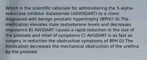 Which is the scientific rationale for administering the 5-alpha-reductase inhibitor dutasteride (ADVODART) to a client diagnosed with benign prostatic hypertrophy (BPH)? A) The medication elevates male testosterone levels and decreases impotence B) AVODART causes a rapid reduction in the size of the prostate and relief of symptoms C) AVODART is as fast as surgery in reduction the obstructive symptoms of BPH D) The medication decreases the mechanical obstruction of the urethra by the prostate