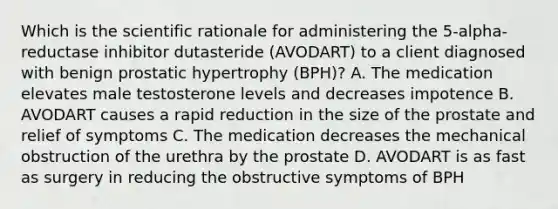 Which is the scientific rationale for administering the 5-alpha-reductase inhibitor dutasteride (AVODART) to a client diagnosed with benign prostatic hypertrophy (BPH)? A. The medication elevates male testosterone levels and decreases impotence B. AVODART causes a rapid reduction in the size of the prostate and relief of symptoms C. The medication decreases the mechanical obstruction of the urethra by the prostate D. AVODART is as fast as surgery in reducing the obstructive symptoms of BPH