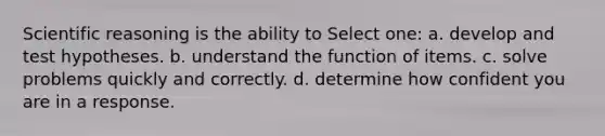 Scientific reasoning is the ability to Select one: a. develop and test hypotheses. b. understand the function of items. c. solve problems quickly and correctly. d. determine how confident you are in a response.