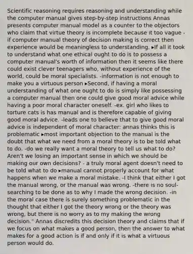 Scientific reasoning requires reasoning and understanding while the computer manual gives step-by-step instructions Annas presents computer manual model as a counter to the objectors who claim that virtue theory is incomplete because it too vague -if computer manual theory of decision making is correct then experience would be meaningless to understanding. ▸If all it took to understand what one ethical ought to do is to possess a computer manual's worth of information then it seems like there could exist clever teenagers who, without experience of the world, could be moral specialists. -information is not enough to make you a virtuous person ▸Second, if having a moral understanding of what one ought to do is simply like possessing a computer manual then one could give good moral advice while having a poor moral character oneself. -ex. girl who likes to torture cats is has manual and is therefore capable of giving good moral advice. -leads one to believe that to give good moral advice is independent of moral character: annas thinks this is problematic ▸most important objection to the manual is the doubt that what we need from a moral theory is to be told what to do. -do we really want a moral theory to tell us what to do? Aren't we losing an important sense in which we should be making our own decisions? - a truly moral agent doesn't need to be told what to do ▸manual cannot properly account for what happens when we make a moral mistake. -I think that either I got the manual wrong, or the manual was wrong. -there is no soul-searching to be done as to why I made the wrong decision. -in the moral case there is surely something problematic in the thought that either I got the theory wrong or the theory was wrong, but there is no worry as to my making the wrong decision." Annas discredits this decision theory and claims that if we focus on what makes a good person, then the answer to what makes for a good action is if and only if it is what a virtuous person would do.