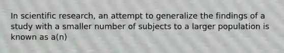 In scientific research, an attempt to generalize the findings of a study with a smaller number of subjects to a larger population is known as a(n)