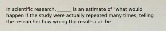 In scientific research, ______ is an estimate of "what would happen if the study were actually repeated many times, telling the researcher how wrong the results can be