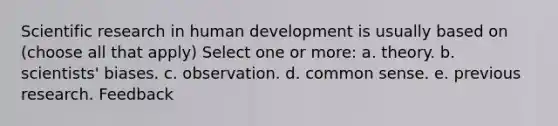 Scientific research in human development is usually based on (choose all that apply) Select one or more: a. theory. b. scientists' biases. c. observation. d. common sense. e. previous research. Feedback