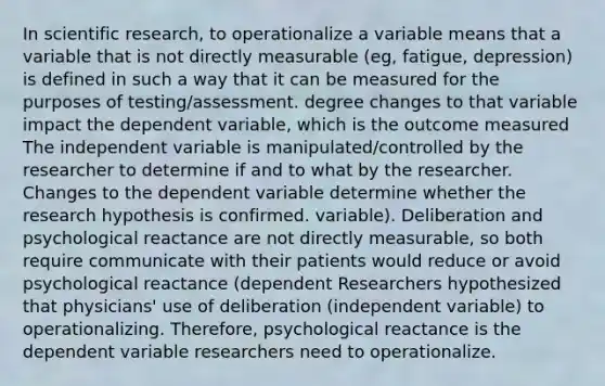 In scientific research, to operationalize a variable means that a variable that is not directly measurable (eg, fatigue, depression) is defined in such a way that it can be measured for the purposes of testing/assessment. degree changes to that variable impact the dependent variable, which is the outcome measured The independent variable is manipulated/controlled by the researcher to determine if and to what by the researcher. Changes to the dependent variable determine whether the research hypothesis is confirmed. variable). Deliberation and psychological reactance are not directly measurable, so both require communicate with their patients would reduce or avoid psychological reactance (dependent Researchers hypothesized that physicians' use of deliberation (independent variable) to operationalizing. Therefore, psychological reactance is the dependent variable researchers need to operationalize.