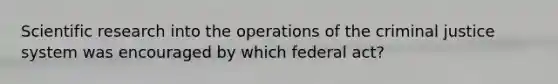 Scientific research into the operations of the criminal justice system was encouraged by which federal act?