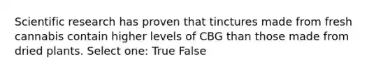 Scientific research has proven that tinctures made from fresh cannabis contain higher levels of CBG than those made from dried plants. Select one: True False