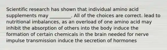 Scientific research has shown that individual amino acid supplements may _________. All of the choices are correct. lead to nutritional imbalances, as an overload of one amino acid may inhibit the absorption of others into the body induce the formation of certain chemicals in the brain needed for nerve impulse transmission induce the secretion of hormones