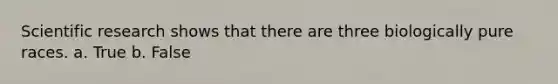 Scientific research shows that there are three biologically pure races. a. True b. False