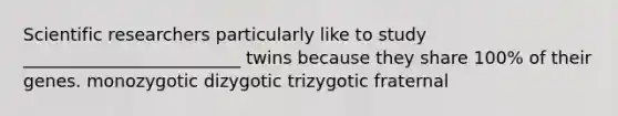 Scientific researchers particularly like to study _________________________ twins because they share 100% of their genes. monozygotic dizygotic trizygotic fraternal