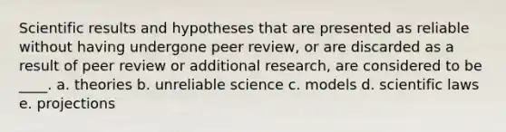 Scientific results and hypotheses that are presented as reliable without having undergone peer review, or are discarded as a result of peer review or additional research, are considered to be ____. a. theories b. unreliable science c. models d. scientific laws e. projections