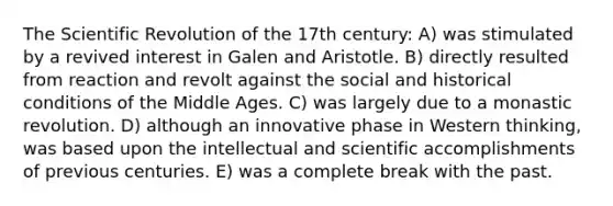 The Scientific Revolution of the 17th century: A) was stimulated by a revived interest in Galen and Aristotle. B) directly resulted from reaction and revolt against the social and historical conditions of the Middle Ages. C) was largely due to a monastic revolution. D) although an innovative phase in Western thinking, was based upon the intellectual and scientific accomplishments of previous centuries. E) was a complete break with the past.