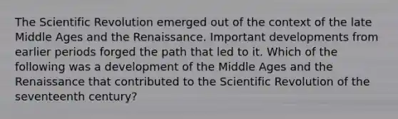 The Scientific Revolution emerged out of the context of the late Middle Ages and the Renaissance. Important developments from earlier periods forged the path that led to it. Which of the following was a development of the Middle Ages and the Renaissance that contributed to the Scientific Revolution of the seventeenth century?