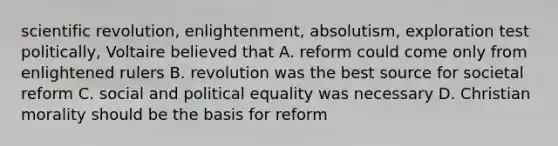 scientific revolution, enlightenment, absolutism, exploration test politically, Voltaire believed that A. reform could come only from enlightened rulers B. revolution was the best source for societal reform C. social and political equality was necessary D. Christian morality should be the basis for reform