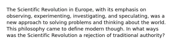 The Scientific Revolution in Europe, with its emphasis on observing, experimenting, investigating, and speculating, was a new approach to solving problems and thinking about the world. This philosophy came to define modern though. In what ways was the Scientific Revolution a rejection of traditional authority?