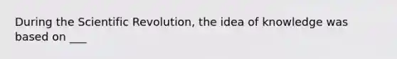 During the Scientific Revolution, the idea of knowledge was based on ___