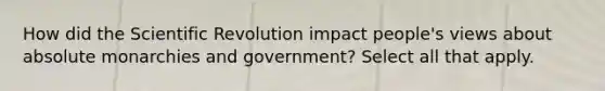 How did the Scientific Revolution impact people's views about absolute monarchies and government? Select all that apply.