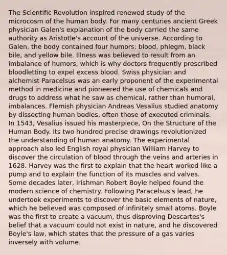 The Scientific Revolution inspired renewed study of the microcosm of the human body. For many centuries ancient Greek physician Galen's explanation of the body carried the same authority as Aristotle's account of the universe. According to Galen, the body contained four humors: blood, phlegm, black bile, and yellow bile. Illness was believed to result from an imbalance of humors, which is why doctors frequently prescribed bloodletting to expel excess blood. Swiss physician and alchemist Paracelsus was an early proponent of the experimental method in medicine and pioneered the use of chemicals and drugs to address what he saw as chemical, rather than humoral, imbalances. Flemish physician Andreas Vesalius studied anatomy by dissecting human bodies, often those of executed criminals. In 1543, Vesalius issued his masterpiece, On the Structure of the Human Body. Its two hundred precise drawings revolutionized the understanding of human anatomy. The experimental approach also led English royal physician William Harvey to discover the circulation of blood through the veins and arteries in 1628. Harvey was the first to explain that the heart worked like a pump and to explain the function of its muscles and valves. Some decades later, Irishman Robert Boyle helped found the modern science of chemistry. Following Paracelsus's lead, he undertook experiments to discover the basic elements of nature, which he believed was composed of infinitely small atoms. Boyle was the first to create a vacuum, thus disproving Descartes's belief that a vacuum could not exist in nature, and he discovered Boyle's law, which states that the pressure of a gas varies inversely with volume.