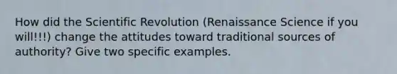 How did the Scientific Revolution (Renaissance Science if you will!!!) change the attitudes toward traditional sources of authority? Give two specific examples.