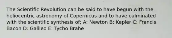 The Scientific Revolution can be said to have begun with the heliocentric astronomy of Copernicus and to have culminated with the scientific synthesis of; A: Newton B: Kepler C: Francis Bacon D: Galileo E: Tycho Brahe