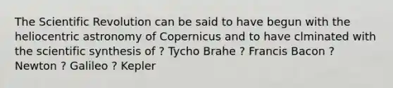 The Scientific Revolution can be said to have begun with the heliocentric astronomy of Copernicus and to have clminated with the scientific synthesis of ? Tycho Brahe ? Francis Bacon ? Newton ? Galileo ? Kepler