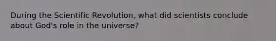 During the Scientific Revolution, what did scientists conclude about God's role in the universe?