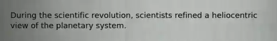 During the scientific revolution, scientists refined a heliocentric view of the planetary system.