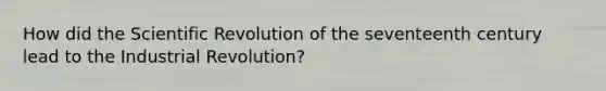 How did the Scientific Revolution of the seventeenth century lead to the Industrial Revolution?