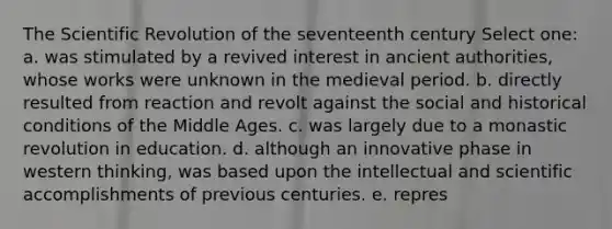 The Scientific Revolution of the seventeenth century Select one: a. was stimulated by a revived interest in ancient authorities, whose works were unknown in the medieval period. b. directly resulted from reaction and revolt against the social and historical conditions of the Middle Ages. c. was largely due to a monastic revolution in education. d. although an innovative phase in western thinking, was based upon the intellectual and scientific accomplishments of previous centuries. e. repres