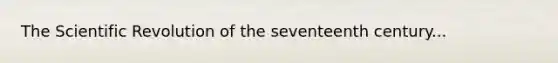 The Scientific Revolution of the seventeenth century...