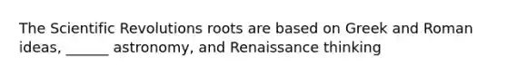 The Scientific Revolutions roots are based on Greek and Roman ideas, ______ astronomy, and Renaissance thinking