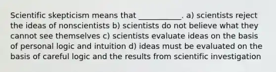 Scientific skepticism means that ___________. a) scientists reject the ideas of nonscientists b) scientists do not believe what they cannot see themselves c) scientists evaluate ideas on the basis of personal logic and intuition d) ideas must be evaluated on the basis of careful logic and the results from scientific investigation