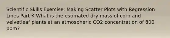 Scientific Skills Exercise: Making Scatter Plots with Regression Lines Part K What is the estimated dry mass of corn and velvetleaf plants at an atmospheric CO2 concentration of 800 ppm?