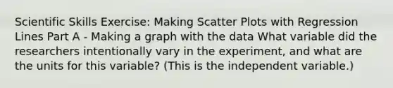 Scientific Skills Exercise: Making <a href='https://www.questionai.com/knowledge/kHey83DSAQ-scatter-plot' class='anchor-knowledge'>scatter plot</a>s with Regression Lines Part A - Making a graph with the data What variable did the researchers intentionally vary in the experiment, and what are the units for this variable? (This is the independent variable.)