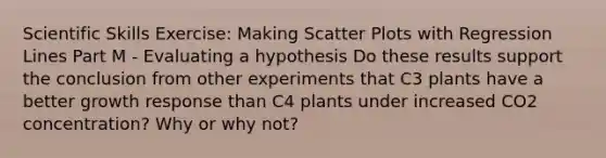 Scientific Skills Exercise: Making <a href='https://www.questionai.com/knowledge/kHey83DSAQ-scatter-plot' class='anchor-knowledge'>scatter plot</a>s with Regression Lines Part M - Evaluating a hypothesis Do these results support the conclusion from other experiments that C3 plants have a better growth response than C4 plants under increased CO2 concentration? Why or why not?