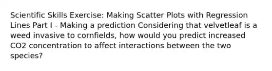 Scientific Skills Exercise: Making Scatter Plots with Regression Lines Part I - Making a prediction Considering that velvetleaf is a weed invasive to cornfields, how would you predict increased CO2 concentration to affect interactions between the two species?