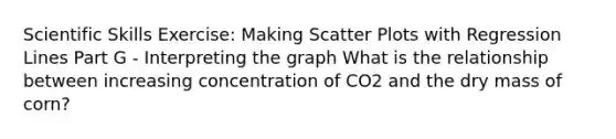 Scientific Skills Exercise: Making <a href='https://www.questionai.com/knowledge/kHey83DSAQ-scatter-plot' class='anchor-knowledge'>scatter plot</a>s with Regression Lines Part G - Interpreting the graph What is the relationship between increasing concentration of CO2 and the dry mass of corn?