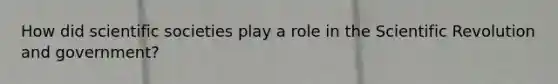 How did scientific societies play a role in the Scientific Revolution and government?