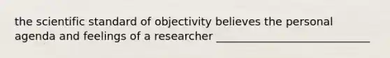 the scientific standard of objectivity believes the personal agenda and feelings of a researcher ____________________________